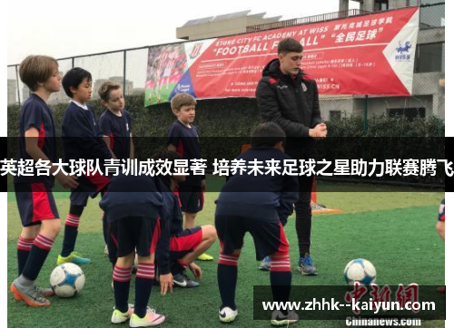 英超各大球队青训成效显著 培养未来足球之星助力联赛腾飞 英超各大球队青训成效显著 培养未来足球之星助力联赛腾飞
