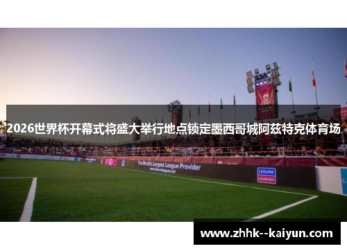 2026世界杯开幕式将盛大举行地点锁定墨西哥城阿兹特克体育场