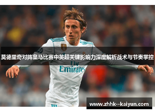 莫德里奇对阵皇马比赛中英超关键影响力深度解析战术与节奏掌控 莫德里奇对阵皇马比赛中英超关键影响力深度解析战术与节奏掌控