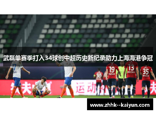 武磊单赛季打入34球创中超历史新纪录助力上海海港争冠